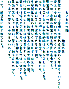 　　　とことわの鐘
　　　　　　　　　　　鐘名由来
展望台の建つ菅埼には変わらず変わらず続けていくこと
変えてはいけないものがたくさんあります。
一つは、春雨の慰霊と相差町民の義勇です。
慰霊祭はこの先も毎年欠かすことなく、
変わることなく未来永劫続けられることでしょう。
二つめは、この岬から見える空、海、みどり、
地球が丸いことを実感できる水平線。
生命誕生を思わす眩しくエネルギーに充ちた、
日の出の太陽、的矢湾を赤く染めて沈む夕日。
時には荒々しくときには海幸を与えてくれる海。
寄せては帰すさざ波もすべて変えてはいけません。
三つ目は、偉大な自然という神々に感謝し、
畏敬の念をもって願い、誓い、祈る人々の心を、
いつまでも変えてはならないのです。

って、展望台に刻まれてます。